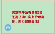 灵芝孢子油有多高(灵芝孢子油：实力护理身体，助力健康生活)