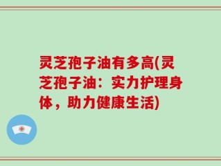 灵芝孢子油有多高(灵芝孢子油：实力护理身体，助力健康生活)