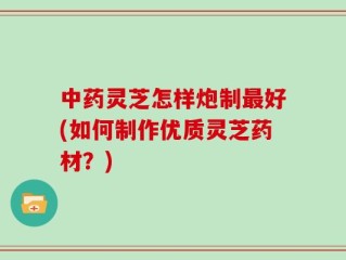 中药灵芝怎样炮制最好(如何制作优质灵芝药材？)