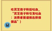 吃灵芝孢子粉后吐血_“灵芝孢子粉引发吐血：消费者需谨慎选择保健品”)