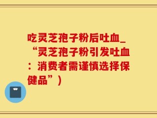 吃灵芝孢子粉后吐血_“灵芝孢子粉引发吐血：消费者需谨慎选择保健品”)