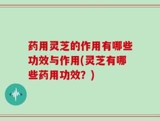 药用灵芝的作用有哪些功效与作用(灵芝有哪些药用功效？)