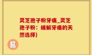 灵芝孢子粉牙痛_灵芝孢子粉：缓解牙痛的天然选择)