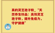 真的灵芝孢子粉_“天然养生珍品：高效灵芝孢子粉，提升免疫力，守护健康”