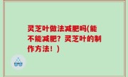 灵芝叶做法减肥吗(能不能减肥？灵芝叶的制作方法！)