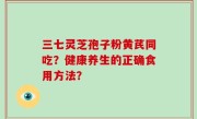 三七灵芝孢子粉黄芪同吃？健康养生的正确食用方法？