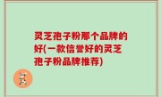 灵芝孢子粉那个品牌的好(一款信誉好的灵芝孢子粉品牌推荐)