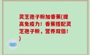 灵芝孢子粉加香蕉(提高免疫力！香蕉搭配灵芝孢子粉，营养双倍！)