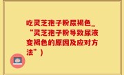 吃灵芝孢子粉尿褐色_“灵芝孢子粉导致尿液变褐色的原因及应对方法”)
