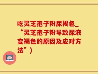 吃灵芝孢子粉尿褐色_“灵芝孢子粉导致尿液变褐色的原因及应对方法”)
