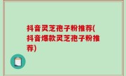 抖音灵芝孢子粉推荐(抖音爆款灵芝孢子粉推荐)