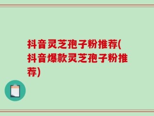 抖音灵芝孢子粉推荐(抖音爆款灵芝孢子粉推荐)