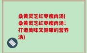 桑黄灵芝红枣瘦肉汤(桑黄灵芝红枣瘦肉汤：打造美味又健康的营养汤)