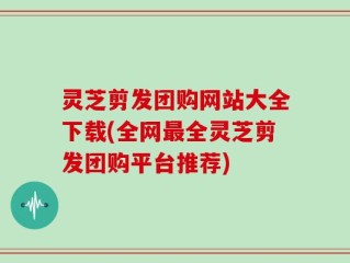 灵芝剪发团购网站大全下载(全网最全灵芝剪发团购平台推荐)