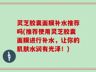 灵芝胶囊面膜补水推荐吗(推荐使用灵芝胶囊面膜进行补水，让你的肌肤水润有光泽！)