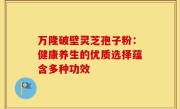 万隆破壁灵芝孢子粉:健康养生的优质选择蕴含多种功效
