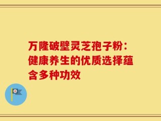 万隆破壁灵芝孢子粉：健康养生的优质选择蕴含多种功效