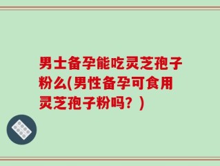 男士备孕能吃灵芝孢子粉么(男性备孕可食用灵芝孢子粉吗？)