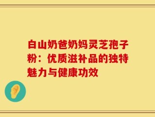 白山奶爸奶妈灵芝孢子粉：优质滋补品的独特魅力与健康功效