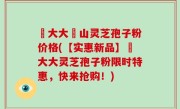 農大大別山灵芝孢子粉价格(【实惠新品】農大大灵芝孢子粉限时特惠，快来抢购！)