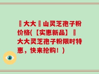 農大大別山灵芝孢子粉价格(【实惠新品】農大大灵芝孢子粉限时特惠，快来抢购！)