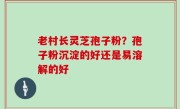 老村长灵芝孢子粉？孢子粉沉淀的好还是易溶解的好