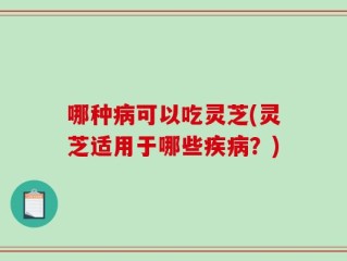 哪种病可以吃灵芝(灵芝适用于哪些疾病？)