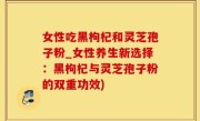 女性吃黑枸杞和灵芝孢子粉_女性养生新选择：黑枸杞与灵芝孢子粉的双重功效)