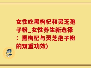 女性吃黑枸杞和灵芝孢子粉_女性养生新选择：黑枸杞与灵芝孢子粉的双重功效)