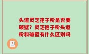 头道灵芝孢子粉是否要破壁？灵芝孢子粉头道粉和破壁有什么区别吗