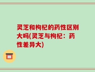 灵芝和枸杞的药性区别大吗(灵芝与枸杞：药性差异大)