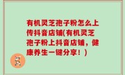 有机灵芝孢子粉怎么上传抖音店铺(有机灵芝孢子粉上抖音店铺，健康养生一键分享！)