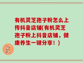 有机灵芝孢子粉怎么上传抖音店铺(有机灵芝孢子粉上抖音店铺，健康养生一键分享！)
