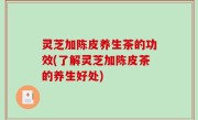灵芝加陈皮养生茶的功效(了解灵芝加陈皮茶的养生好处)