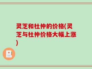 灵芝和杜仲的价格(灵芝与杜仲价格大幅上涨)
