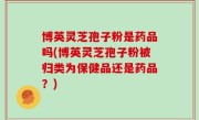 博英灵芝孢子粉是药品吗(博英灵芝孢子粉被归类为保健品还是药品？)