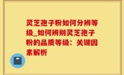 灵芝孢子粉如何分辨等级_如何辨别灵芝孢子粉的品质等级：关键因素解析