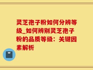 灵芝孢子粉如何分辨等级_如何辨别灵芝孢子粉的品质等级：关键因素解析