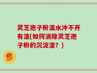 灵芝孢子粉温水冲不开有渣(如何消除灵芝孢子粉的沉淀渣？)