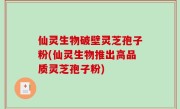 仙灵生物破壁灵芝孢子粉(仙灵生物推出高品质灵芝孢子粉)