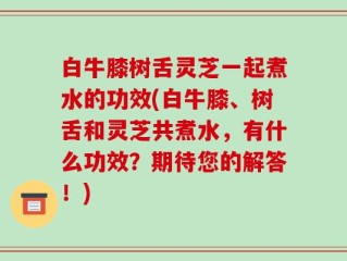 白牛膝树舌灵芝一起煮水的功效(白牛膝、树舌和灵芝共煮水，有什么功效？期待您的解答！)