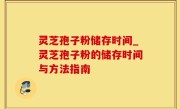 灵芝孢子粉储存时间_灵芝孢子粉的储存时间与方法指南