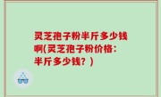 灵芝孢子粉半斤多少钱啊(灵芝孢子粉价格：半斤多少钱？)