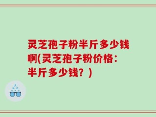 灵芝孢子粉半斤多少钱啊(灵芝孢子粉价格：半斤多少钱？)