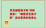 灵芝破壁孢子粉 可研报告？“破壁灵芝孢子粉”这玩意真的有用么