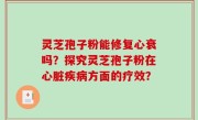灵芝孢子粉能修复心衰吗？探究灵芝孢子粉在心脏疾病方面的疗效？