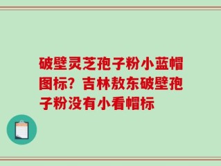 破壁灵芝孢子粉小蓝帽图标？吉林敖东破壁孢子粉没有小看帽标