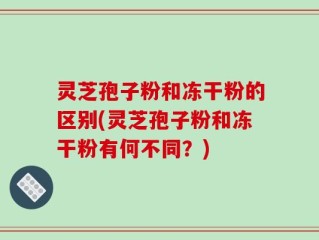 灵芝孢子粉和冻干粉的区别(灵芝孢子粉和冻干粉有何不同？)