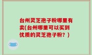 台州灵芝孢子粉哪里有卖(台州哪里可以买到优质的灵芝孢子粉？)