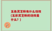 五色灵芝粉有什么功效(五彩灵芝粉的功效是什么？)